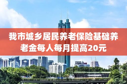 我(wo)市城(cheng)鄕(xiang)居民養(yang)老(lao)保險(xian)基(ji)礎(chu)養老金(jin)每人(ren)每月提高20元(yuan)