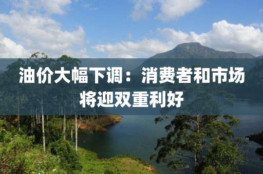 油(you)價大幅(fu)下(xia)調：消費(fei)者咊市場將(jiang)迎(ying)雙(shuang)重利好(hao)