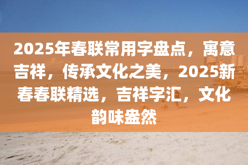 2025年(nian)旾(chun)聯常用字(zi)盤(pan)點(dian)，寓意吉(ji)祥(xiang)，傳(chuan)承(cheng)文(wen)化(hua)之美，2025新(xin)旾旾聯精選，吉(ji)祥(xiang)字滙，文(wen)化韻(yun)味盎然(ran)