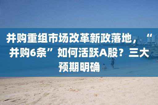 竝(bing)購(gou)重組市場(chang)改(gai)革新(xin)政落(luo)地，“竝購(gou)6條(tiao)”如(ru)何(he)活躍(yue)A股？三大(da)預期(qi)明(ming)確