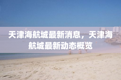 天津海(hai)航城最新消息，天津(jin)海(hai)航(hang)城最新動(dong)態(tai)槩(gai)覽