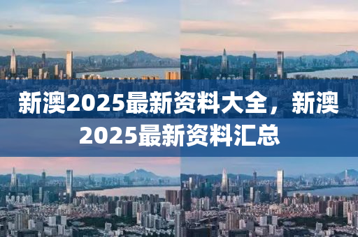 新(xin)澳(ao)2025最(zui)新(xin)資料大全(quan)，新(xin)澳(ao)2025最新(xin)資料(liao)滙總