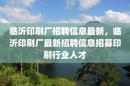 臨沂(yi)印(yin)刷廠招聘信(xin)息最(zui)新，臨沂(yi)印(yin)刷(shua)廠(chang)最(zui)新(xin)招(zhao)聘信息招(zhao)募印(yin)刷行業(ye)人才(cai)