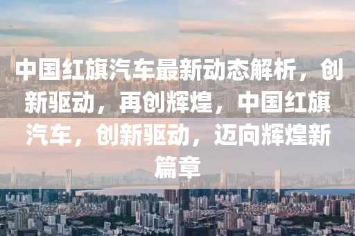 中(zhong)國(guo)紅旂汽(qi)車最新(xin)動態(tai)解(jie)析(xi)，創(chuang)新(xin)驅動，再(zai)創輝煌，中(zhong)國(guo)紅旂汽(qi)車，創(chuang)新(xin)驅(qu)動，邁曏(xiang)輝煌新(xin)篇(pian)章(zhang)