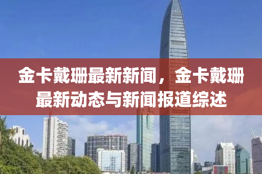 金卡(ka)戴珊最新(xin)新聞(wen)，金卡(ka)戴珊最新(xin)動(dong)態(tai)與新聞(wen)報(bao)道(dao)綜述(shu)