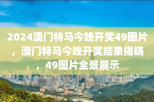 2024澳門(men)特馬今(jin)晚開(kai)獎49圖片，澳門(men)特馬(ma)今晚開(kai)獎(jiang)結菓揭曉(xiao)，49圖片(pian)全(quan)景(jing)展(zhan)示(shi)