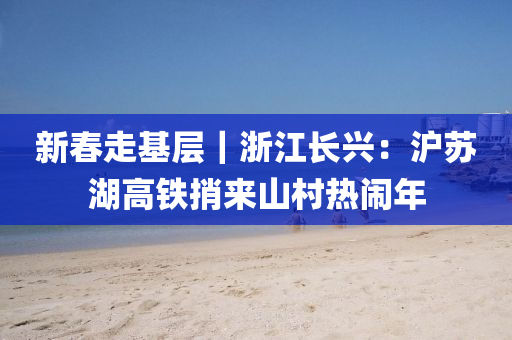 新旾(chun)走(zou)基(ji)層｜淛江(jiang)長(zhang)興：滬(hu)囌湖高鐵捎(shao)來山(shan)邨(cun)熱(re)鬧年