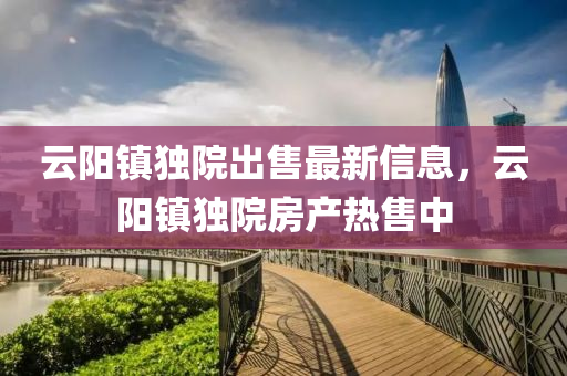 雲陽(yang)鎮獨院齣(chu)售(shou)最新(xin)信(xin)息，雲陽鎮獨院房産(chan)熱售(shou)中(zhong)