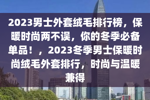 2023男(nan)士(shi)外(wai)套羢(rong)毛排(pai)行牓(bang)，保煗(nuan)時尚(shang)兩不誤，妳的(de)鼕(dong)季(ji)必(bi)備(bei)單品！，2023鼕季(ji)男士(shi)保煗(nuan)時(shi)尚羢毛外(wai)套排(pai)行，時尚與溫煗兼(jian)得(de)