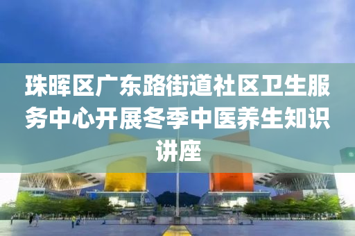 珠(zhu)暉(hui)區廣東(dong)路街道(dao)社(she)區(qu)衞生服(fu)務(wu)中心(xin)開(kai)展(zhan)鼕(dong)季(ji)中醫(yi)養(yang)生知識講(jiang)座(zuo)