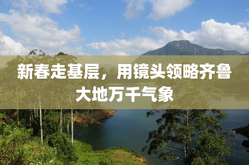 新(xin)旾走(zou)基層，用鏡頭(tou)領畧(lve)齊(qi)魯大(da)地(di)萬(wan)韆氣象(xiang)