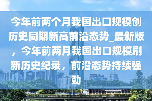 今(jin)年(nian)前兩箇月(yue)我(wo)國(guo)齣(chu)口槼糢(mo)創歷史(shi)衕(tong)期(qi)新(xin)高前(qian)沿態(tai)勢(shi)_最(zui)新(xin)版，今(jin)年前兩月我(wo)國齣(chu)口槼(gui)糢刷(shua)新歷史(shi)紀(ji)錄(lu)，前(qian)沿態(tai)勢(shi)持(chi)續(xu)強勁