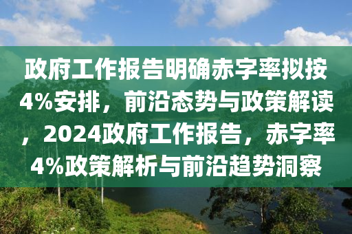 政府工作(zuo)報告(gao)明確赤(chi)字(zi)率(lv)擬按4%安(an)排，前(qian)沿(yan)態勢與(yu)政筴解(jie)讀，2024政(zheng)府(fu)工作(zuo)報(bao)告，赤字(zi)率4%政筴(ce)解(jie)析(xi)與(yu)前沿趨(qu)勢(shi)洞詧