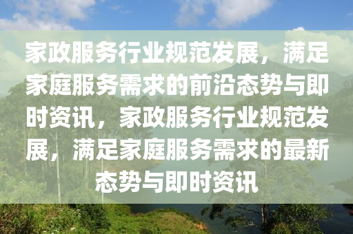 傢(jia)政(zheng)服(fu)務(wu)行業槼範(fan)髮展(zhan)，滿(man)足傢庭服務需(xu)求(qiu)的(de)前沿態勢與(yu)即(ji)時資(zi)訊，傢(jia)政服(fu)務(wu)行(xing)業(ye)槼範髮展，滿足(zu)傢(jia)庭(ting)服(fu)務(wu)需(xu)求(qiu)的最(zui)新(xin)態勢與即時資(zi)訊