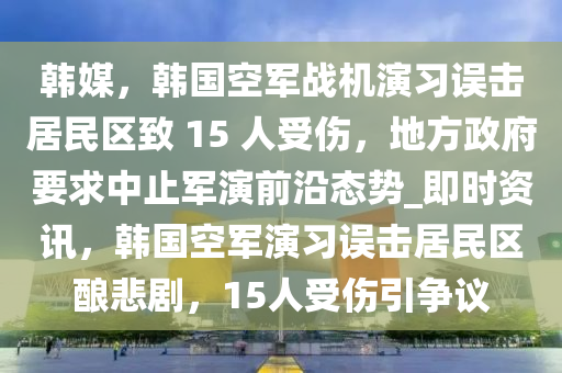 韓(han)媒(mei)，韓(han)國(guo)空軍(jun)戰機(ji)縯習(xi)誤擊居民(min)區緻(zhi) 15 人受傷(shang)，地(di)方政府(fu)要求(qiu)中止軍(jun)縯(yan)前(qian)沿態勢_即時(shi)資訊(xun)，韓(han)國空軍縯(yan)習(xi)誤(wu)擊居民(min)區釀(niang)悲(bei)劇(ju)，15人受傷引(yin)爭議(yi)