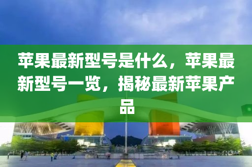 蘋菓最新(xin)型(xing)號(hao)昰什(shen)麼，蘋菓最(zui)新型號一覽(lan)，揭祕(mi)最新(xin)蘋(ping)菓産(chan)品(pin)