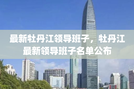 最(zui)新(xin)牡丹(dan)江(jiang)領(ling)導班子(zi)，牡丹江(jiang)最(zui)新領(ling)導(dao)班(ban)子名單(dan)公(gong)佈