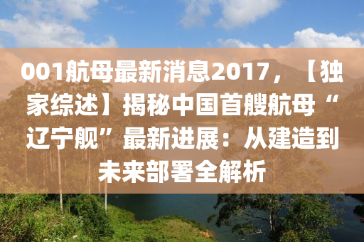 001航(hang)母(mu)最(zui)新(xin)消(xiao)息2017，【獨(du)傢(jia)綜(zong)述】揭祕(mi)中(zhong)國首(shou)艘(sou)航(hang)母(mu)“遼寧(ning)艦(jian)”最(zui)新進(jin)展(zhan)：從建造(zao)到(dao)未(wei)來部署(shu)全(quan)解(jie)析