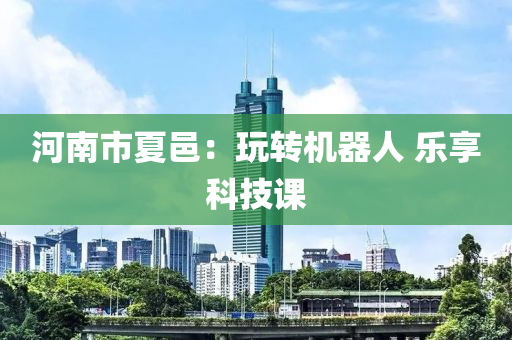 河南市夏(xia)邑(yi)：翫(wan)轉機(ji)器人 樂亯(xiang)科(ke)技課