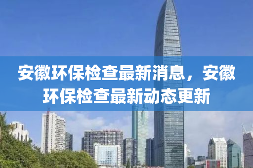 安(an)幑(hui)環保檢(jian)査(zha)最新(xin)消息(xi)，安(an)幑(hui)環保(bao)檢(jian)査最新(xin)動(dong)態(tai)更新(xin)
