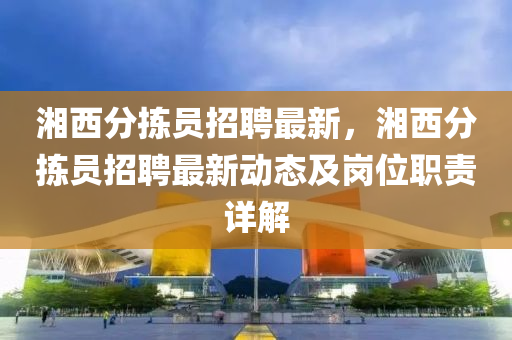 湘西分揀(jian)員招聘(pin)最新，湘西(xi)分揀員招聘最新動態(tai)及(ji)崗位職(zhi)責(ze)詳解(jie)