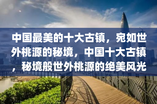 中(zhong)國最美(mei)的十大(da)古鎮(zhen)，宛(wan)如(ru)世(shi)外(wai)桃源的祕(mi)境，中(zhong)國(guo)十(shi)大(da)古鎮(zhen)，祕境(jing)般世外桃源(yuan)的絕美(mei)風(feng)光