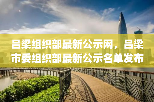 呂(lv)樑(liang)組織部最新公(gong)示網(wang)，呂(lv)樑(liang)市委組(zu)織(zhi)部(bu)最(zui)新公示(shi)名(ming)單(dan)髮佈(bu)