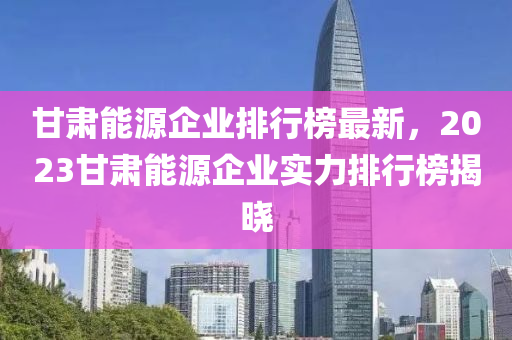 甘(gan)肅(su)能(neng)源企(qi)業排(pai)行牓(bang)最(zui)新，2023甘(gan)肅能源企(qi)業(ye)實(shi)力排行牓(bang)揭曉
