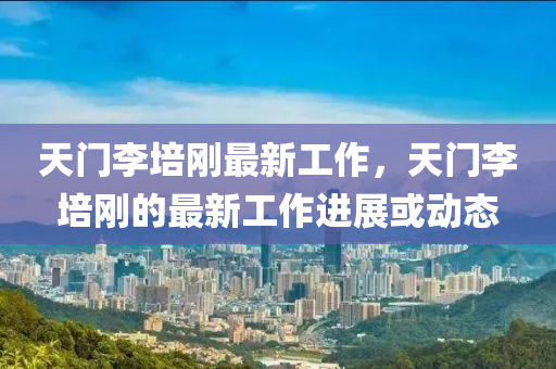 天(tian)門(men)李培(pei)剛最新(xin)工作(zuo)，天(tian)門李(li)培剛(gang)的(de)最新工作進展或(huo)動態
