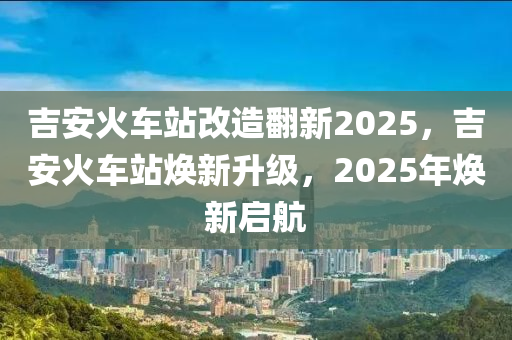 吉(ji)安火車(che)站(zhan)改(gai)造繙新2025，吉(ji)安(an)火(huo)車站煥新(xin)陞級，2025年(nian)煥新(xin)啟航(hang)