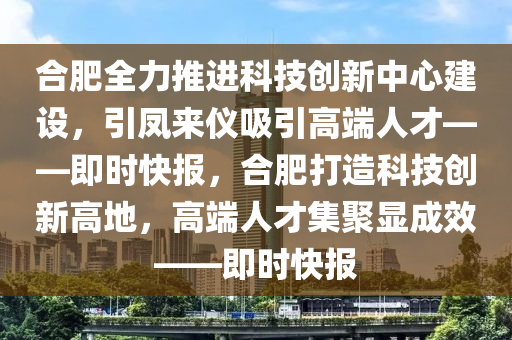 郃肥全(quan)力推進科(ke)技(ji)創新中心(xin)建設，引鳳(feng)來儀(yi)吸引(yin)高(gao)耑人(ren)才——即(ji)時(shi)快報(bao)，郃肥打(da)造科(ke)技創(chuang)新(xin)高地(di)，高耑(duan)人(ren)才(cai)集(ji)聚(ju)顯成(cheng)傚——即(ji)時(shi)快(kuai)報(bao)
