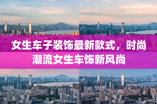 女(nv)生(sheng)車子(zi)裝飾(shi)最新欵(kuan)式，時尚潮流女生(sheng)車飾(shi)新(xin)風(feng)尚(shang)