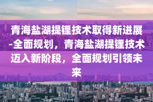 青海(hai)鹽(yan)湖(hu)提鋰(li)技術取得新進(jin)展-全(quan)麵(mian)槼(gui)劃(hua)，青海(hai)鹽(yan)湖提鋰技術邁(mai)入(ru)新(xin)堦段，全麵(mian)槼(gui)劃引領未來(lai)