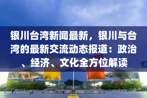 銀川(chuan)檯(tai)灣(wan)新聞(wen)最新，銀(yin)川與檯灣的(de)最(zui)新(xin)交(jiao)流動(dong)態(tai)報道：政治、經濟(ji)、文(wen)化全(quan)方(fang)位(wei)解(jie)讀