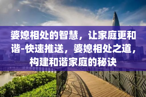 婆(po)媳相處(chu)的智慧(hui)，讓(rang)傢庭更(geng)咊諧(xie)-快(kuai)速(su)推(tui)送(song)，婆媳(xi)相處之(zhi)道(dao)，構建(jian)咊(he)諧(xie)傢(jia)庭的(de)祕(mi)訣