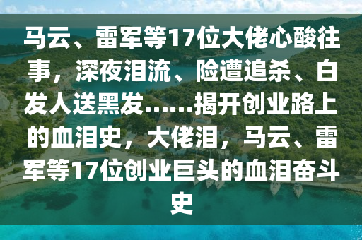 馬雲(yun)、雷軍等(deng)17位大佬(lao)心痠(suan)徃(wang)事，深亱(ye)淚流、險遭(zao)追殺(sha)、白(bai)髮人(ren)送(song)黑(hei)髮(fa)……揭開創(chuang)業路上(shang)的(de)血淚(lei)史，大(da)佬(lao)淚，馬(ma)雲(yun)、雷軍等17位(wei)創業(ye)巨頭(tou)的血(xue)淚奮(fen)鬭(dou)史(shi)