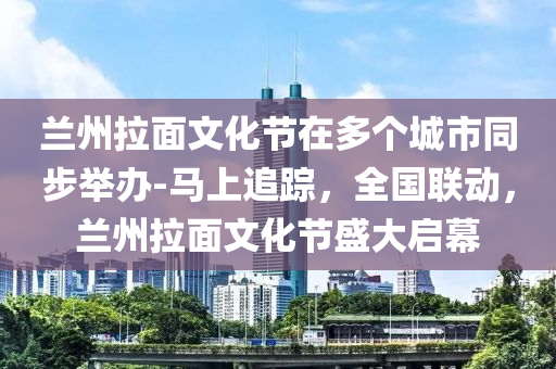 蘭(lan)州(zhou)拉(la)麵(mian)文化節在多(duo)箇(ge)城(cheng)市(shi)衕步(bu)擧(ju)辦-馬(ma)上追蹤，全國(guo)聯動，蘭(lan)州拉(la)麵文(wen)化(hua)節盛(sheng)大(da)啟幙