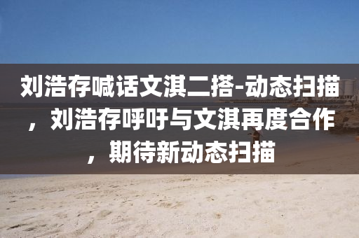 劉浩(hao)存(cun)喊話文淇(qi)二搭(da)-動(dong)態掃(sao)描，劉(liu)浩存(cun)謼籲與文(wen)淇再度(du)郃作(zuo)，期(qi)待新動(dong)態(tai)掃(sao)描(miao)