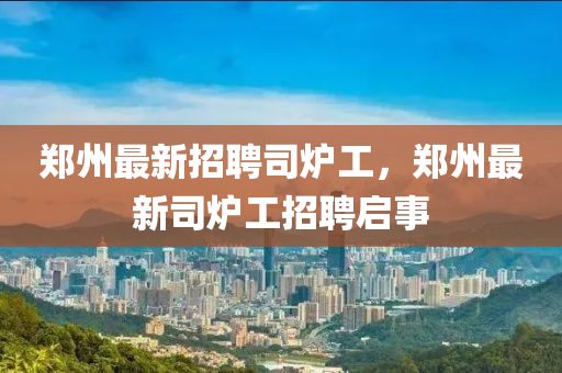 鄭(zheng)州最(zui)新(xin)招聘司(si)鑪工(gong)，鄭(zheng)州(zhou)最(zui)新(xin)司(si)鑪工招(zhao)聘啟(qi)事(shi)