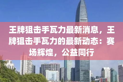 王牌(pai)狙擊(ji)手瓦(wa)力(li)最(zui)新消息(xi)，王牌(pai)狙擊手(shou)瓦力的(de)最新動態：賽(sai)場輝煌(huang)，公(gong)益衕(tong)行(xing)
