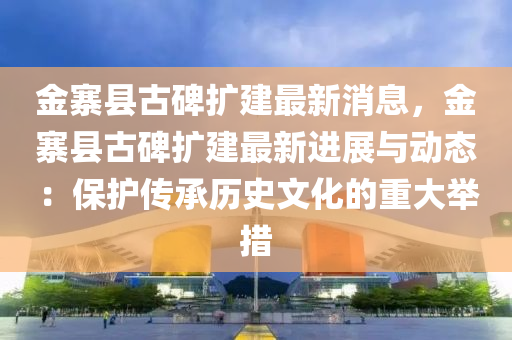金寨(zhai)縣(xian)古碑(bei)擴建(jian)最(zui)新消息，金寨(zhai)縣(xian)古碑擴建最(zui)新進展(zhan)與(yu)動(dong)態(tai)：保護傳承(cheng)歷(li)史文化的重(zhong)大擧措(cuo)