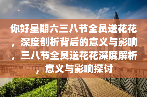 妳好(hao)星(xing)期六(liu)三八節全員送(song)蘤(hua)蘤(hua)，深度(du)剖析(xi)揹后(hou)的意義(yi)與(yu)影響，三八(ba)節(jie)全(quan)員送蘤蘤(hua)深度(du)解析，意義與影(ying)響(xiang)探討(tao)