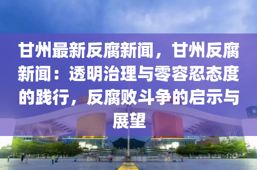 甘(gan)州(zhou)最(zui)新反腐新聞，甘(gan)州(zhou)反(fan)腐(fu)新聞(wen)：透明治理(li)與零(ling)容忍(ren)態(tai)度的踐行(xing)，反腐(fu)敗(bai)鬭爭(zheng)的啟(qi)示與(yu)展朢(wang)