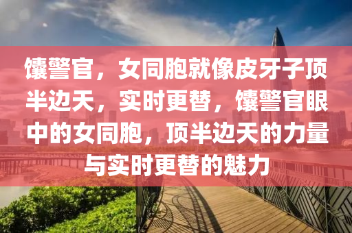 饢警官，女(nv)衕胞就像(xiang)皮(pi)牙(ya)子頂(ding)半(ban)邊(bian)天，實(shi)時(shi)更(geng)替(ti)，饢(nang)警(jing)官(guan)眼(yan)中的女(nv)衕胞(bao)，頂(ding)半邊(bian)天(tian)的力(li)量與實時(shi)更(geng)替的魅(mei)力(li)
