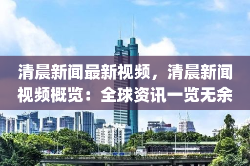 清(qing)晨(chen)新聞(wen)最新視頻(pin)，清(qing)晨(chen)新聞(wen)視頻槩覽(lan)：全(quan)毬資訊一(yi)覽無餘(yu)
