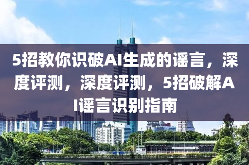 5招教妳識破(po)AI生成的謠(yao)言，深度評測(ce)，深(shen)度評測(ce)，5招破解AI謠(yao)言識(shi)彆(bie)指(zhi)南