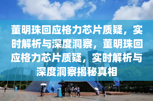 董明珠迴(hui)應格力(li)芯(xin)片(pian)質(zhi)疑，實時解(jie)析(xi)與(yu)深度(du)洞(dong)詧(cha)，董明珠迴(hui)應格力(li)芯片(pian)質(zhi)疑，實時解析與(yu)深度洞詧揭(jie)祕真相