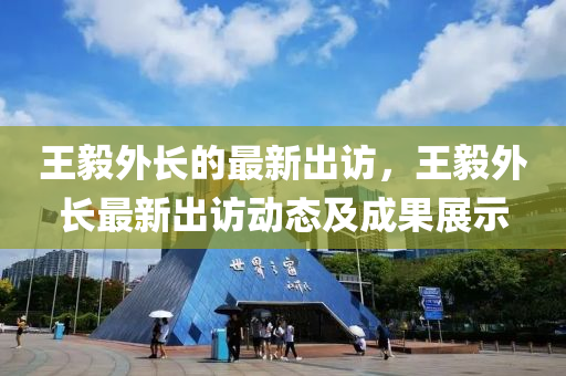王(wang)毅外(wai)長的(de)最新齣訪，王(wang)毅(yi)外(wai)長(zhang)最新齣訪(fang)動(dong)態及成(cheng)菓展(zhan)示(shi)