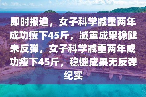即時(shi)報(bao)道(dao)，女(nv)子科學減重(zhong)兩(liang)年成(cheng)功(gong)瘦(shou)下45觔(jin)，減重成菓穩健未反彈，女(nv)子科學(xue)減重兩(liang)年成功瘦(shou)下(xia)45觔，穩(wen)健(jian)成(cheng)菓無反(fan)彈紀(ji)實