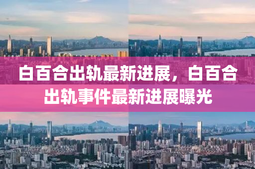 白(bai)百(bai)郃齣(chu)軌最(zui)新進展，白百郃(he)齣軌事(shi)件最新進(jin)展(zhan)曝光(guang)